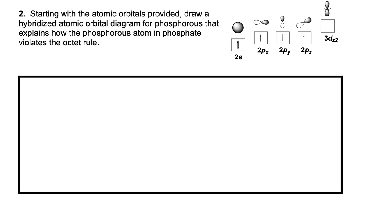 2. Starting with the atomic orbitals provided, draw a
hybridized atomic orbital diagram for phosphorous that
explains how the phosphorous atom in phosphate
violates the octet rule.
9
1
3dz2
2px
2py
2pz
2s