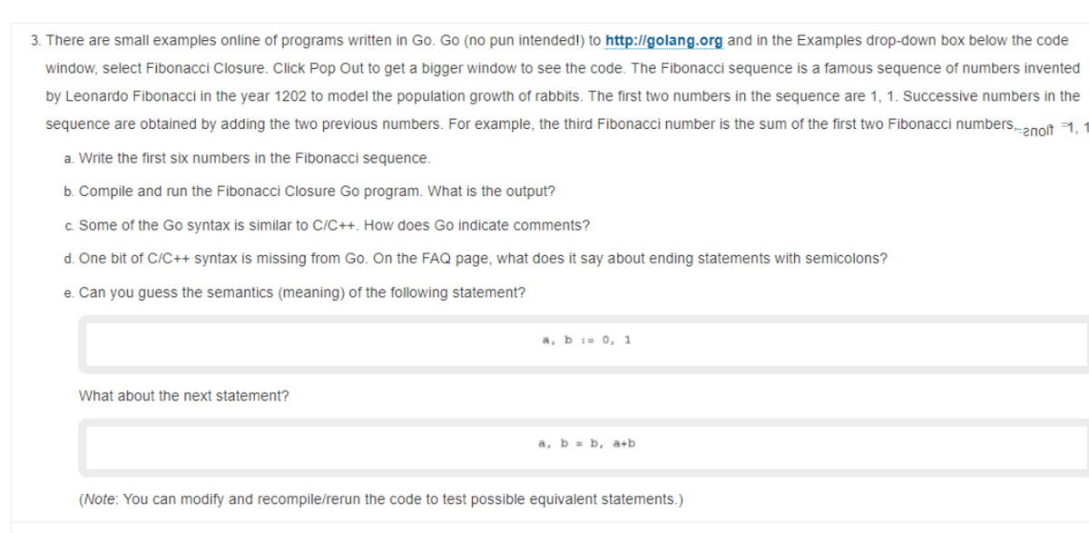 3. There are small examples online of programs written in Go. Go (no pun intended!) to http://golang.org and in the Examples drop-down box below the code
window, select Fibonacci Closure. Click Pop Out to get a bigger window to see the code. The Fibonacci sequence is a famous sequence of numbers invented
by Leonardo Fibonacci in the year 1202 to model the population growth of rabbits. The first two numbers in the sequence are 1, 1. Successive numbers in the
sequence are obtained by adding the two previous numbers. For example, the third Fibonacci number is the sum of the first two Fibonacci numbers2got 1.
a. Write the first six numbers in the Fibonacci sequence.
b. Compile and run the Fibonacci Closure Go program. What is the output?
c. Some of the Go syntax is similar to C/C++. How does Go indicate comments?
d. One bit of C/C++ syntax is missing from Go. On the FAQ page, what does it say about ending statements with semicolons?
e. Can you guess the semantics (meaning) of the following statement?
a, b i= 0, 1
What about the next statement?
a, b = b, a+b
(Note: You can modify and recompile/rerun the code to test possible equivalent statements.)
