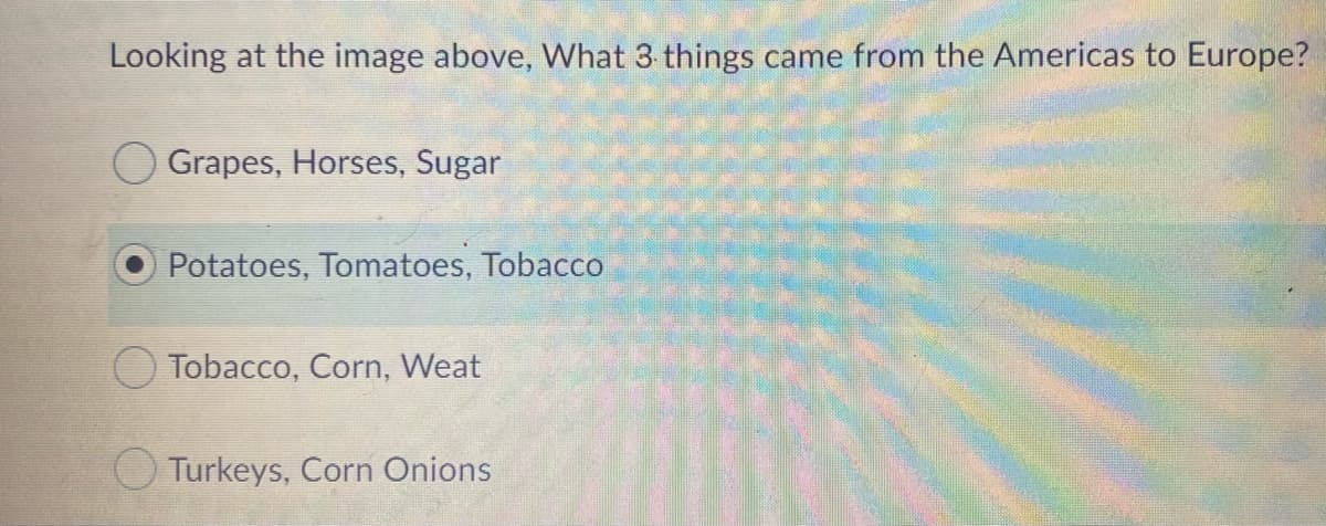 Looking at the image above, What 3 things came from the Americas to Europe?
O Grapes, Horses, Sugar
Potatoes, Tomatoes, Tobacco
O Tobacco, Corn, Weat
Turkeys, Corn Onions
