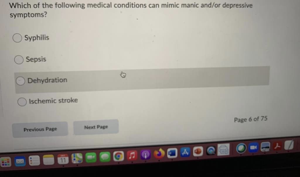 Which of the following medical conditions can mimic manic and/or depressive
symptoms?
Syphilis
OSepsis
O Dehydration
Ischemic stroke
Page 6 of 75
Previous Page
Next Page
11
...
