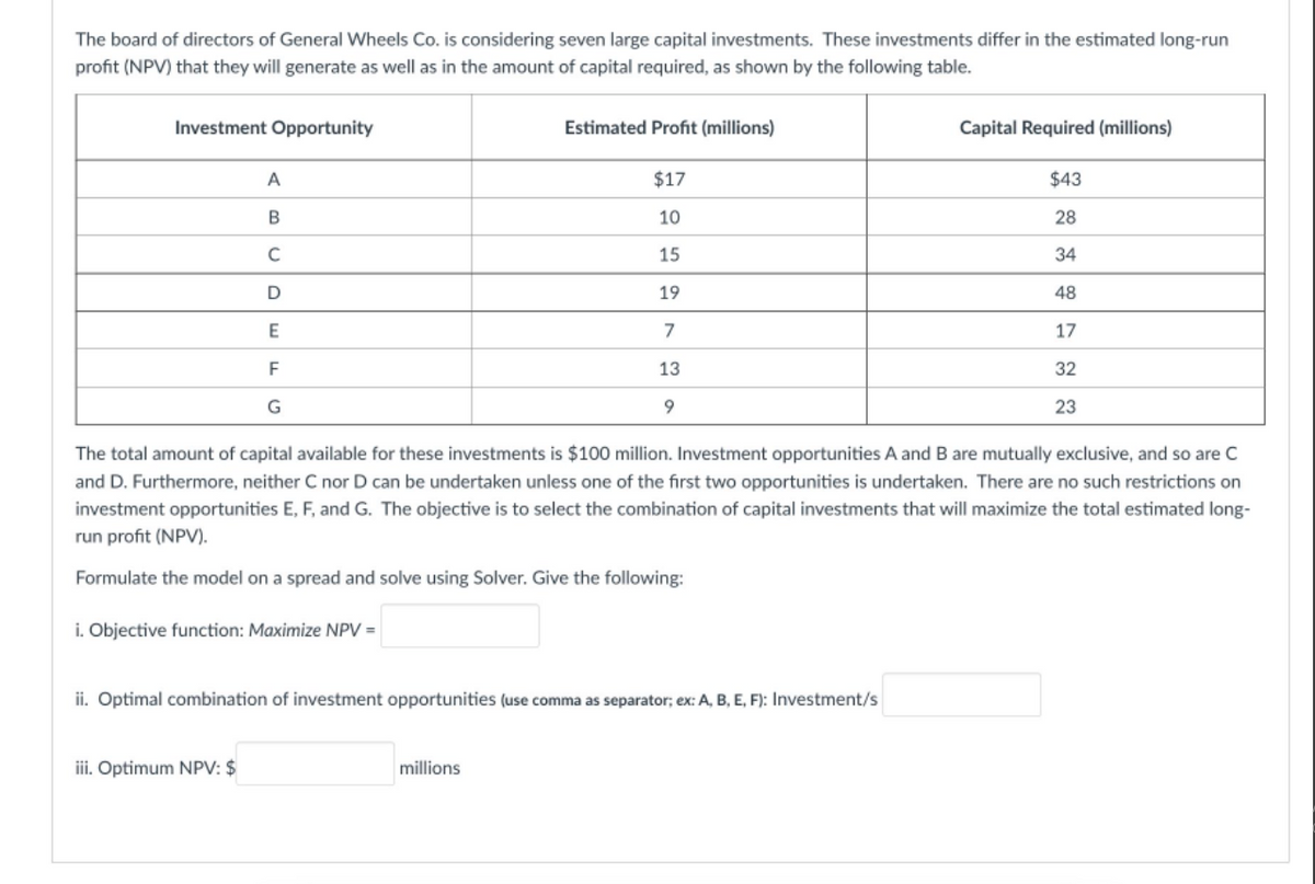 The board of directors of General Wheels Co. is considering seven large capital investments. These investments differ in the estimated long-run
profit (NPV) that they will generate as well as in the amount of capital required, as shown by the following table.
Investment Opportunity
Estimated Profit (millions)
Capital Required (millions)
A
$17
$43
10
28
15
34
19
48
7
17
13
32
9.
23
The total amount of capital available for these investments is $100 million. Investment opportunities A and B are mutually exclusive, and so are C
and D. Furthermore, neither C nor D can be undertaken unless one of the first two opportunities is undertaken. There are no such restrictions on
investment opportunities E, F, and G. The objective is to select the combination of capital investments that will maximize the total estimated long-
run profit (NPV).
Formulate the model on a spread and solve using Solver. Give the following:
i. Objective function: Maximize NPV =
ii. Optimal combination of investment opportunities (use comma as separator; ex: A, B, E, F): Investment/s
iii. Optimum NPV: $
millions
