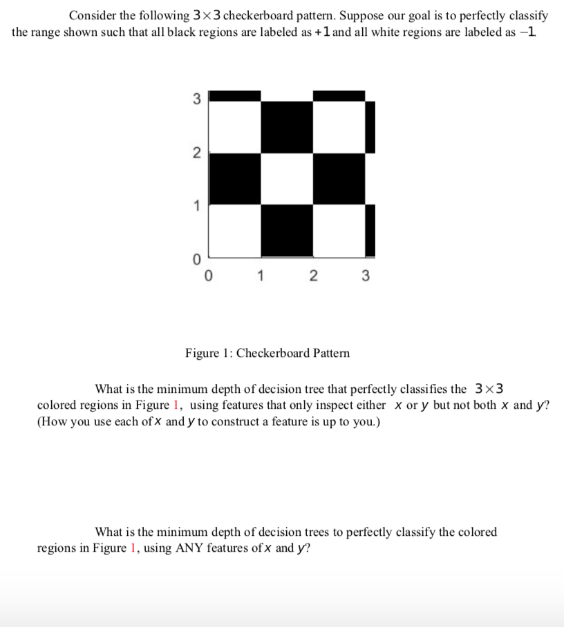 Consider the following 3×3 checkerboard pattern. Suppose our goal is to perfectly classify
the range shown such that all black regions are labeled as +1 and all white regions are labeled as –1
3
1
1
2
3
Figure 1: Checkerboard Pattern
What is the minimum depth of decision tree that perfectly classifies the 3×3
colored regions in Figure 1, using features that only inspect either x or y but not both x and y?
(How you use each of X and y to construct a feature is up to you.)
What is the minimum depth of decision trees to perfectly classify the colored
regions in Figure 1, using ANY features of x and y?
