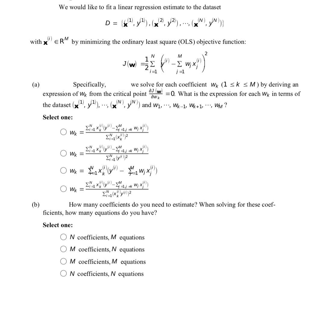 We would like to fit a linear regression estimate to the dataset
D =
(2)
(N)
,, (x
(i)
with x"" ER" by minimizing the ordinary least square (OLS) objective function:
N
M
J(w)
-E w; X
j =1
i=1
Specifically,
we solve for each coefficient Wk (1 <k < M) by deriving an
aJ (w.
=0. What is the expression for each Wk in terms of
(a)
expression of Wk from the critical point
the dataset (v(1)
N, yN) and w1, ·', Wk-1, Wk+1, *', WM ?
Select one:
Wi
Wk =
i =1 (Xk
M
Wk =
Wk = x)
4=1
Wk =
(b)
How many coefficients do you need to estimate? When solving for these coef-
ficients, how many equations do you have?
Select one:
N coefficients, M equations
M coefficients, N equations
M coefficients, M equations
N coefficients, N equations
