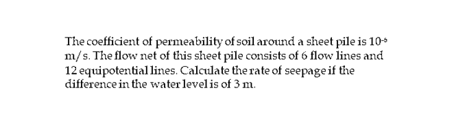 The coefficient of permeability of soil around a sheet pile is 10+
m/s. The flow net of this sheet pile consists of 6 flow lines and
12 equipotential lines. Calculate the rate of seepage if the
difference in the water level is of 3 m.
