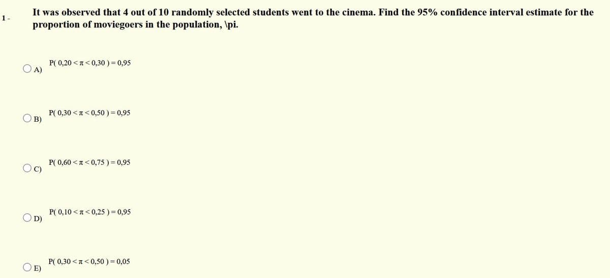 It was observed that 4 out of 10 randomly selected students went to the cinema. Find the 95% confidence interval estimate for the
1 -
proportion of moviegoers in the population, \pi.
P( 0,20 <T <0,30 ) = 0,95
A)
P( 0,30 <T< 0,50 )= 0,95
B)
P( 0,60 <n<0,75 )= 0,95
C)
P( 0,10 <T< 0,25 ) = 0,95
D)
P( 0,30 <T<0,50 ) = 0,05
O E)
