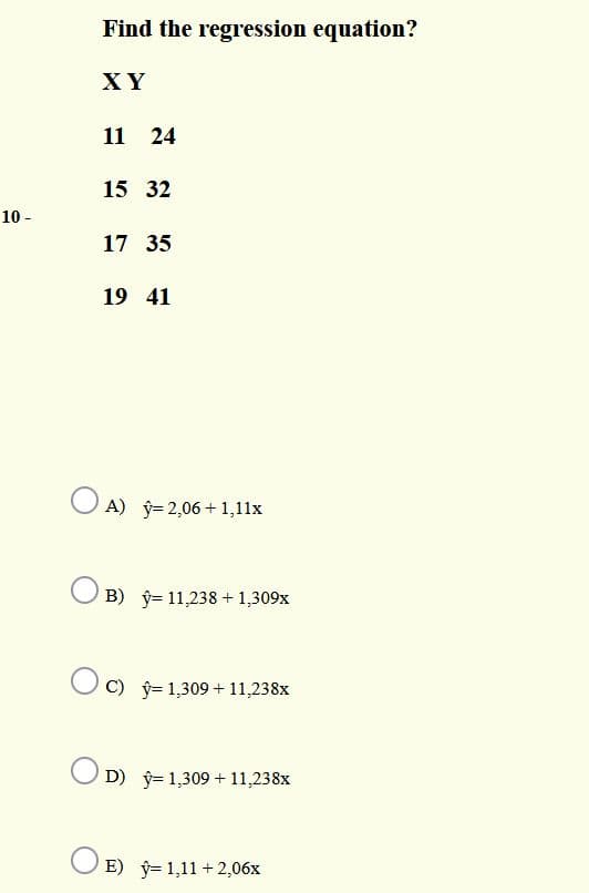 Find the regression equation?
XY
11 24
15 32
10 -
17 35
19 41
O A) j= 2,06+ 1,11x
B) ý= 11,238 + 1,309x
C) ŷ= 1,309 + 11,238x
O D) ŷ= 1,309 + 11,238x
O E) ý= 1,11 +2,06x
