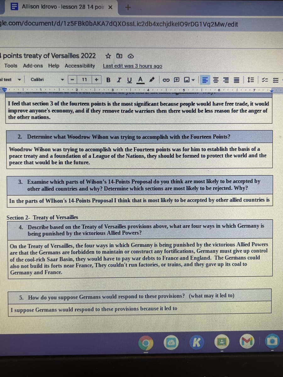 Allison Idrovo- lesson 28 14 poir x
gle.com/document/d/1z5FBk0bAKA7dQXOssLic2db4xchjdkel09rDG1Vq2Mw/edit
points treaty of Versailles 2022
Tools Add-ons Help Accessibility
Last edit was 3 hours ago
BIUA
三===
Et
I O T 7
al text
Calibri
11
..|. 2 I.. 3
4 I
I feel that section 3 of the fourteen points is the most significant because people would have free trade, it would
improve anyone's economy, and if they remove trade warriors then there would be less reason for the anger of
the other nations.
2. Determine what Woodrow Wilson was trying to accomplish with the Fourteen Points?
Woodrow Wilson was trying to accomplish with the Fourteen points was for him to establish the basis of a
peace treaty and a foundation of a League of the Nations, they should be formed to protect the world and the
peace that would be in the future.
3. Examine which parts of Wikson's 14-Points Proposal do you think are most likely to be accepted by
other allied countries and why? Determine which sections are most likely to be rejected. Why?
In the parts of WIlson's 14-Points Proposal I think that is most likely to be accepted by other allied countries is
Section 2- Treaty of Versailles
4. Describe based on the Treaty of Versailles provisions above, what are four ways in which Germany is
being punished by the victorious Allied Powers?
On the Treaty of Versailles, the four ways in which Germany is being punished by the victorious Allied Powers
are that the Germans are forbidden to maintain or construct any fortifications, Germany must give up control
of the cool-rich Saar Basin, they would have to pay war debts to France and England. The Germans could
also not build its forts near France, They couldn't run factories, or trains, and they gave up its coal to
Germany and France.
5. How do you suppose Germans would respond to these provisions? (what may it led to)
I suppose Germans would respond to these provisions because it led to
K

