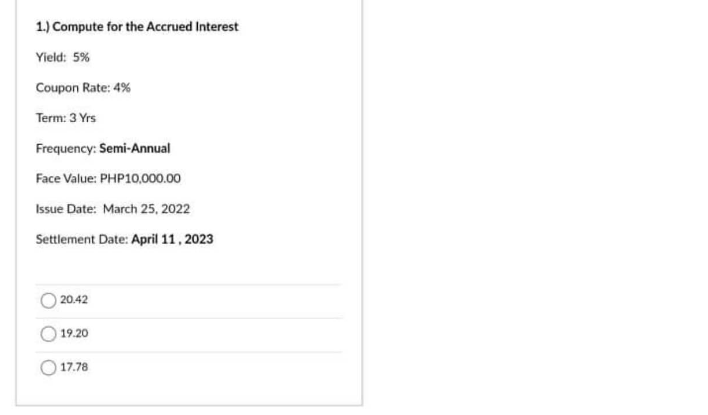 1.) Compute for the Accrued Interest
Yield: 5%
Coupon Rate: 4%
Term: 3 Yrs
Frequency: Semi-Annual
Face Value: PHP10,000.00
Issue Date: March 25, 2022
Settlement Date: April 11, 2023
20.42
19.20
17.78
