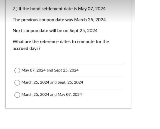 7.) If the bond settlement date is May 07, 2024
The previous coupon date was March 25, 2024
Next coupon date will be on Sept 25, 2024
What are the reference dates to compute for the
accrued days?
May 07, 2024 and Sept 25, 2024
March 25, 2024 and Sept. 25, 2024
March 25, 2024 and May 07, 2024
