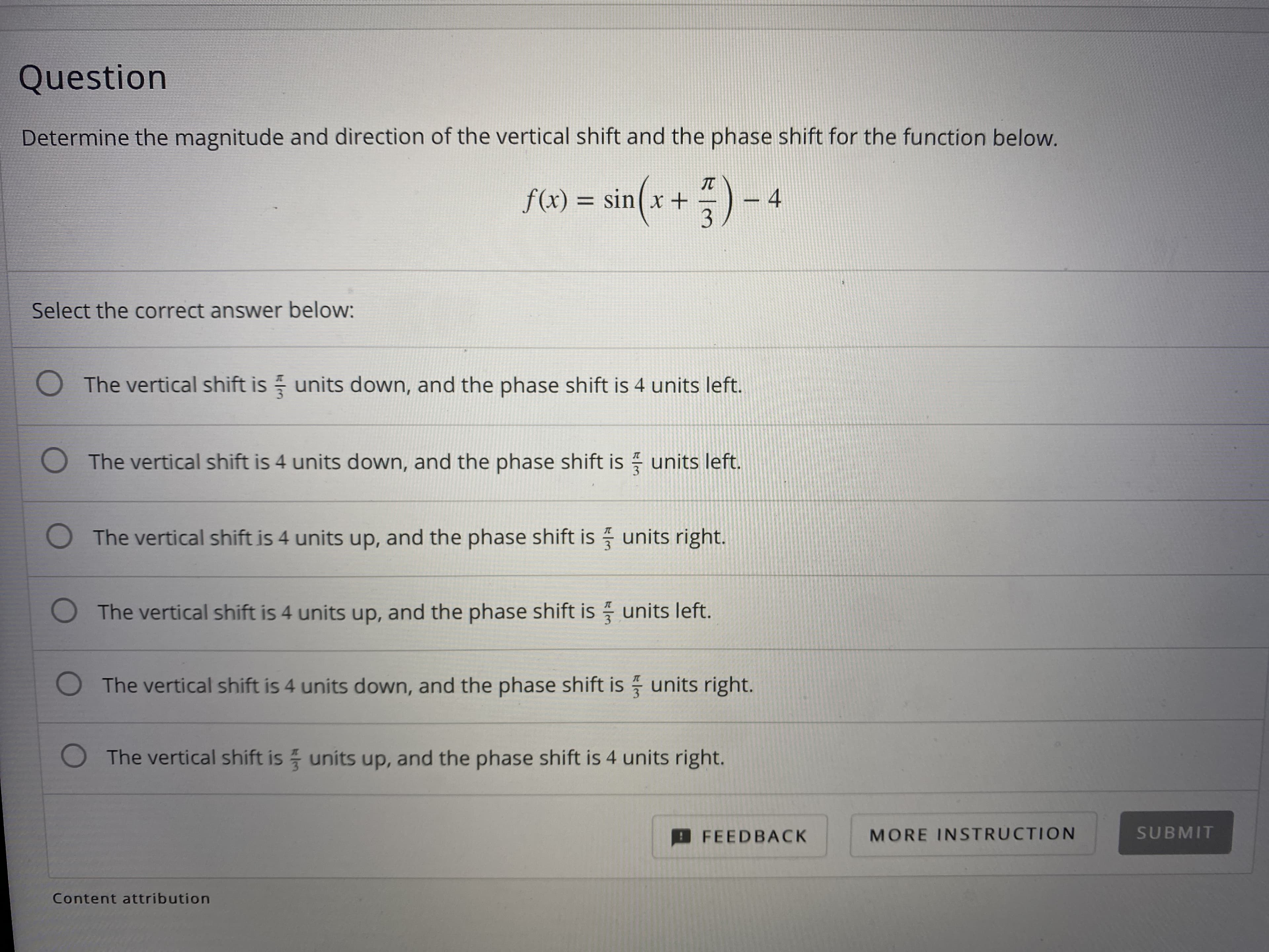 **Question**

Determine the magnitude and direction of the vertical shift and the phase shift for the function below.  

\[ f(x) = \sin \left( x + \frac{\pi}{3} \right) - 4 \]

Select the correct answer below:

- ☐ The vertical shift is \(\frac{\pi}{3}\) units down, and the phase shift is 4 units left.
- ☐ The vertical shift is 4 units down, and the phase shift is \(\frac{\pi}{3}\) units left.
- ☐ The vertical shift is 4 units up, and the phase shift is \(\frac{\pi}{3}\) units right.
- ☐ The vertical shift is 4 units up, and the phase shift is \(\frac{\pi}{3}\) units left.
- ☐ The vertical shift is 4 units down, and the phase shift is \(\frac{\pi}{3}\) units right.
- ☐ The vertical shift is \(\frac{\pi}{3}\) units up, and the phase shift is 4 units right.