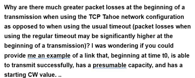 Why are there much greater packet losses at the beginning of a
transmission when using the TCP Tahoe network configuration
as opposed to when using the usual timeout (packet losses when
using the regular timeout may be significantly higher at the
beginning of a transmission)? I was wondering if you could
provide me an example of a link that, beginning at time to, is able
to transmit successfully, has a presumable capacity, and has a
starting CW value...