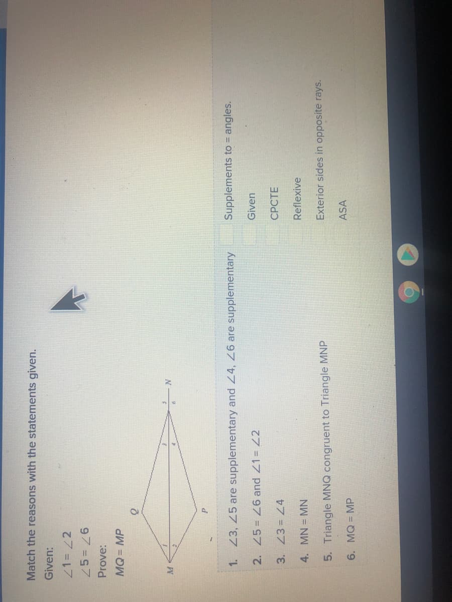 Match the reasons with the statements given.
Given:
21= /2
97 7
MQ3D MP
M
1. Z3, 45 are supplementary and 24, are supplementary
Supplements to = angles.
2. 45= 26 and Z1= Z2
Given
3. 23= Z4
4. MN = MN
Reflexive
Exterior sides in opposite rays.
5. Triangle MNQ congruent to Triangle MNP
ASA
6. MQ = MP
