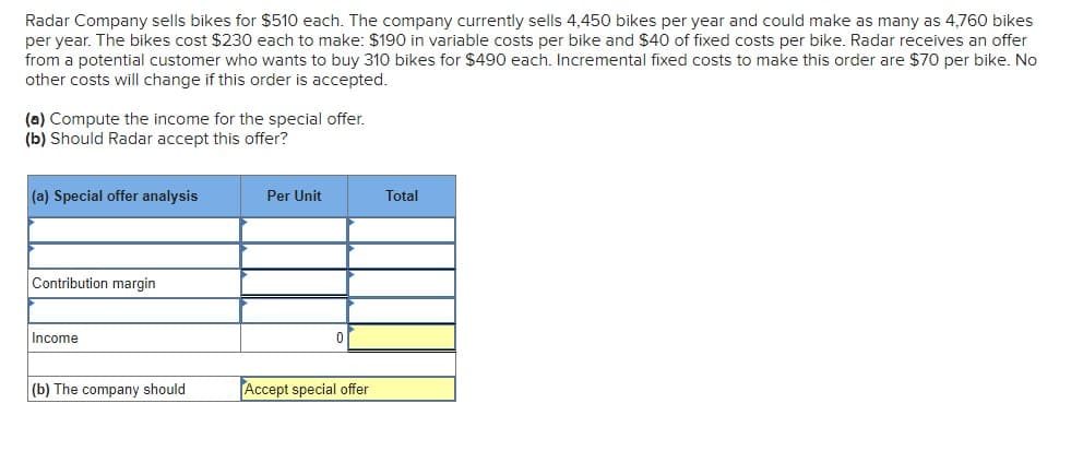 Radar Company sells bikes for $510 each. The company currently sells 4,450 bikes per year and could make as many as 4,760 bikes
per year. The bikes cost $230 each to make: $190 in variable costs per bike and $40 of fixed costs per bike. Radar receives an offer
from a potential customer who wants to buy 310 bikes for $490 each. Incremental fixed costs to make this order are $70 per bike. No
other costs will change if this order is accepted.
(a) Compute the income for the special offer.
(b) Should Radar accept this offer?
(a) Special offer analysis
Per Unit
Total
Contribution margin
Income
(b) The company should
Accept special offer