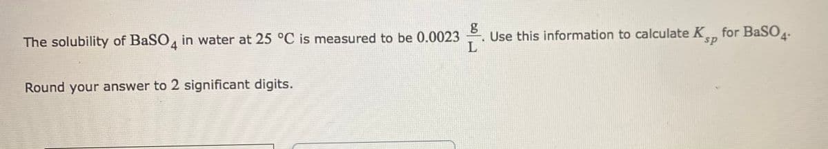 Use this information to calculate K for BaSO.
4
The solubility of BaSO, in water at 25 °C is measured to be 0.0023
sp
Round your answer to 2 significant digits.
