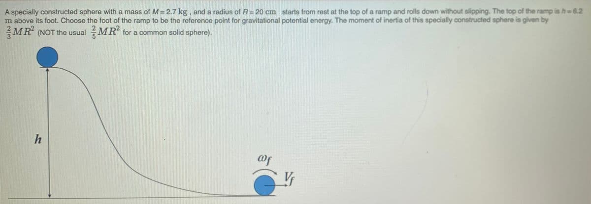 A specially constructed sphere with a mass of M= 2.7 kg, and a radius of R= 20 cm starts from rest at the top of a ramp and rolls down without slipping. The top of the ramp is h = 6.2
m above its foot. Choose the foot of the ramp to be the reference point for gravitational potential energy. The moment of inertia of this specially constructed sphere is given by
MR (NOT the usual MR tor a common solid sphere).
h
@f
