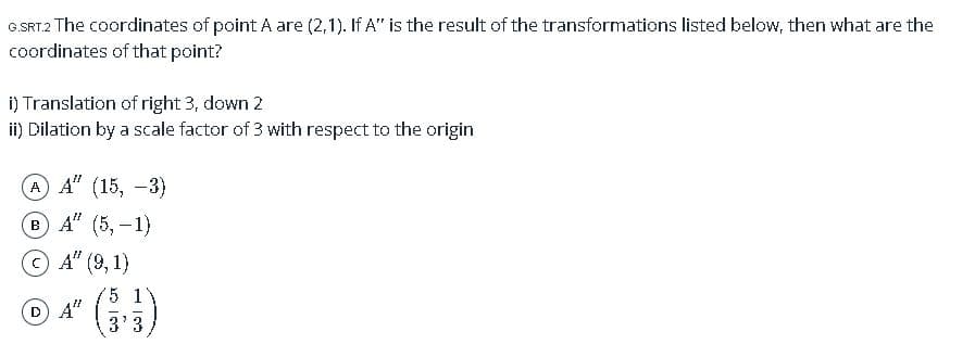 G.SRT2 The coordinates of point A are (2,1). If A" is the result of the transformations listed below, then what are the
coordinates of that point?
i) Translation of right 3, down 2
ii) Dilation by a scale factor of 3 with respect to the origin
A) А" (15, -3)
в А" (5, —1)
A" (9, 1)
(1)
5 1
D A"
3'3
