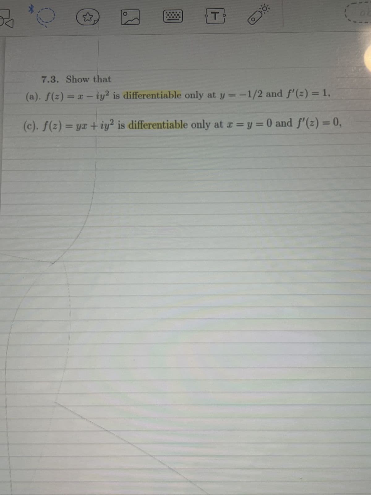 *
0
☆
T
7.3. Show that
(a). f(z) = x - iy² is differentiable only at y = -1/2 and f'(z) = 1,
(c). f(z) = yx + iy2 is differentiable only at x = y = 0 and f'(z) = 0,