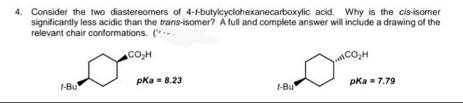 4. Consider the two diastereomers of 4-t-butylcyclohexanecarboxylic acid. Why is the cis-isomer
significantly less acidic than the trans-isomer? A full and complete answer will include a drawing of the
relevant chair conformations. (
t-Bu
CO₂H
pka = 8.23
t-Bu
CO₂H
pka = 7.79