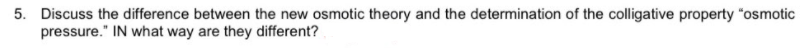 5. Discuss the difference between the new osmotic theory and the determination of the colligative property "osmotic
pressure." IN what way are they different?
