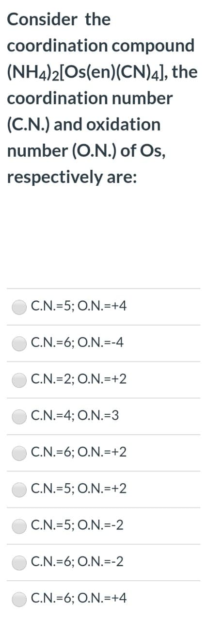 Consider the
coordination compound
(NH4)2[Os(en)(CN)4], the
coordination number
(C.N.) and oxidation
number (O.N.) of Os,
respectively are:
C.N.=5; O.N.=+4
C.N.=6; O.N.=-4
C.N.=2; O.N.=+2
C.N.=4; O.N.=3
C.N.=6; O.N.=+2
C.N.=5; O.N.=+2
C.N.=5; O.N.=-2
C.N.=6; O.N.=-2
C.N.=6; O.N.=+4
