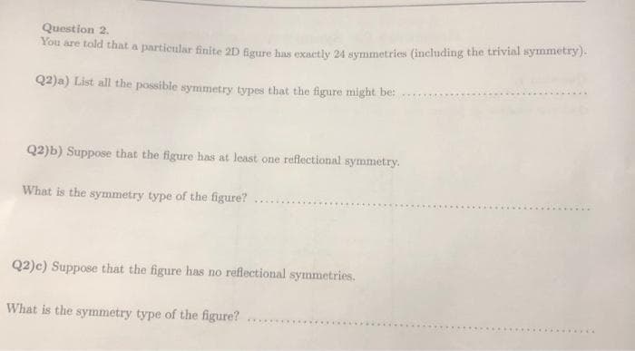 Question 2.
You are told that a particular finite 2D Bgure has evartly 24 symmetries (including the trivial symmetry)-
Q2)a) List all the possible symmetry types that the figure might be:
Q2)b) Suppose that the figure has at least one reflectional symmetry.
What is the symmetry type of the figure?
...
Q2)c) Suppose that the figure has no reflectional symmetries.
What is the symmetry type of the figure?
