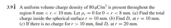 A uniform volume charge density of 80 uC/m is present throughout the
region 8 mm <r < 10 mm. Let p, = 0 for 0 <r < 8 mm. (a) Find the total
charge inside the spherical surface r = 10 mm. (b) Find D, at r = 10 mm.
(c) If there is no charge for r > 10 mm, find D, at r =
20 mm.
