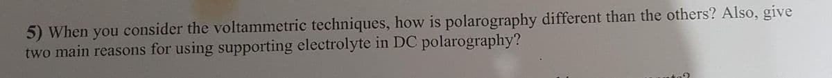 5) When you consider the voltammetric techniques, how is polarography different than the others? Also, give
two main reasons for using supporting electrolyte in DC polarography?
