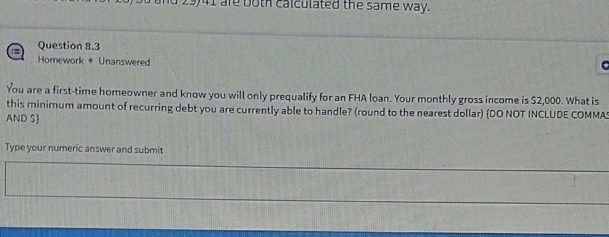 oto
ulated the same way.
Question 8.3
Homework Unanswered
You are a first-time homeowner and know you will only prequalify for an FHA loan. Your monthly gross income is $2,000. What is
this minimum amount of recurring debt you are currently able to handle? (round to the nearest dollar) {DO NOT INCLUDE COMMAS
AND S}
Type your numeric answer and submit
