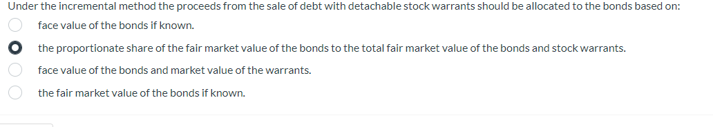 Under the incremental method the proceeds from the sale of debt with detachable stock warrants should be allocated to the bonds based on:
face value of the bonds if known.
the proportionate share of the fair market value of the bonds to the total fair market value of the bonds and stock warrants.
face value of the bonds and market value of the warrants.
the fair market value of the bonds if known.
