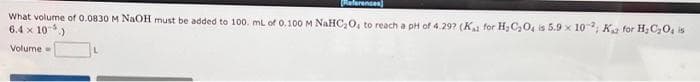 Referencen)
What volume of 0.0830 M NAOH must be added to 100. mL of 0.100 M NAHC,0, to reach a pH of 4.29? (K for H;C20, is 5.9 x 10; Ka for H,C20, is
6.4 x 10-)
Volume
