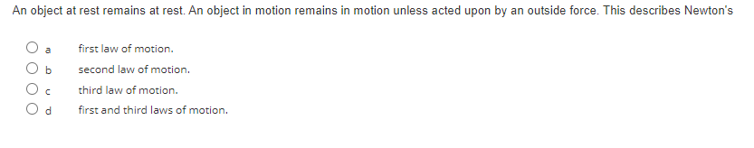 An object at rest remains at rest. An object in motion remains in motion unless acted upon by an outside force. This describes Newton's
a
b
C
d
first law of motion.
second law of motion.
third law of motion.
first and third laws of motion.