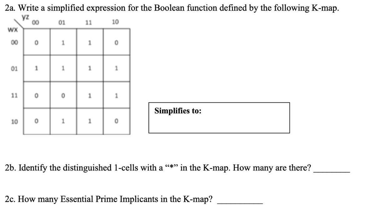 2a. Write a simplified expression for the Boolean function defined by the following K-map.
yz
00
01
11
10
WX
00
1.
01
11
Simplifies to:
10
2b. Identify the distinguished 1-cells with a "*" in the K-map. How many are there?
2c. How many Essential Prime Implicants in the K-map?
1.
1.
1.
1.
1.
1.
