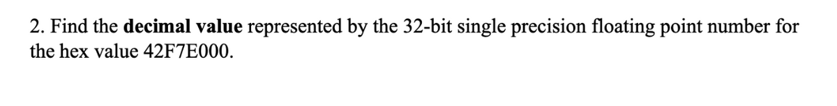 2. Find the decimal value represented by the 32-bit single precision floating point number for
the hex value 42F7E000.
