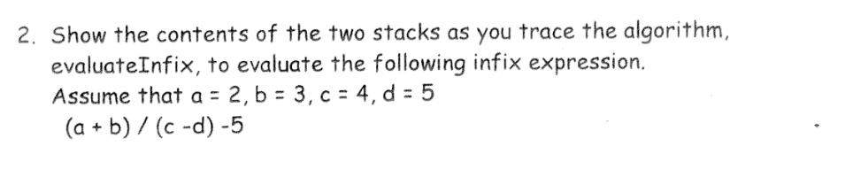 2. Show the contents of the two stacks as you trace the algorithm,
evaluateInfix, to evaluate the following infix expression.
Assume that a = 2, b = 3, c = 4, d = 5
(a + b) / (c -d) -5
