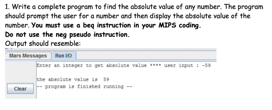 1. Write a complete program to find the absolute value of any number. The program
should prompt the user for a number and then display the absolute value of the
number. You must use a beq instruction in your MIPS coding.
Do not use the neg pseudo instruction.
Output should resemble:
Mars Messages
Run /O
Enter an integer to get absolute value **** user input : -59
the absolute value is 59
Clear
program is finished running --
