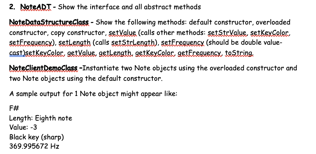 2. NoteADT - Show the interface and all abstract methods
- Show the following methods: default constructor, overloaded
NoteDatastructureClass -
constructor, copy constructor, setValue (calls other methods: şetStrValue, setkeyColor.
setfreguencx), sethength (calls setStrlength), setFreguency (should be double value-
cast)setKeyColor. getXalue, gethength, getkexCeler getEreguency testcing.
NoteclientDemoClass -Instantiate two Note objects using the overloaded constructor and
two Note objects using the default constructor.
A sample output for 1 Note object might appear like:
F#
Length: Eighth note
Value: -3
Black key (sharp)
369.995672 Hz
