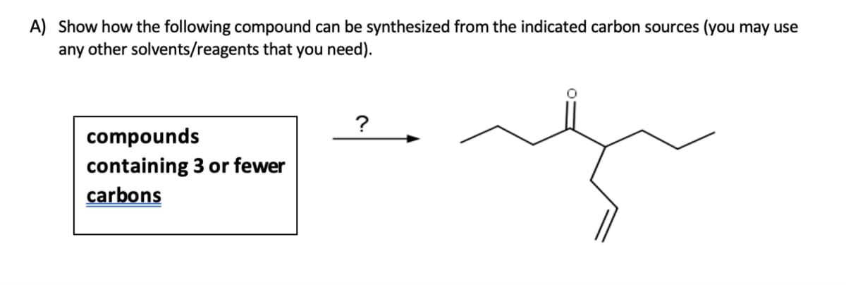 A) Show how the following compound can be synthesized from the indicated carbon sources (you may use
any other solvents/reagents that you need).
compounds
containing 3 or fewer
carbons
?