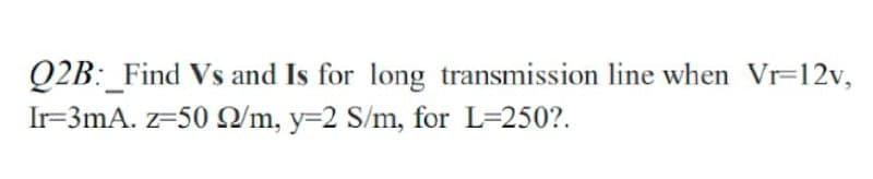 Q2B:_Find Vs and Is for long transmission line when Vr-12v,
Ir=3mA. z=50 Q/m, y=2 S/m, for L=250?.
