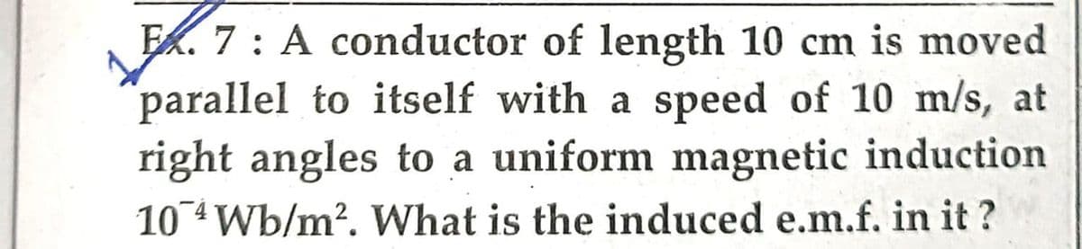 Ex. 7: A conductor of length 10 cm is moved
parallel to itself with a speed of 10 m/s, at
right angles to a uniform magnetic induction
10 4 Wb/m². What is the induced e.m.f. in it?