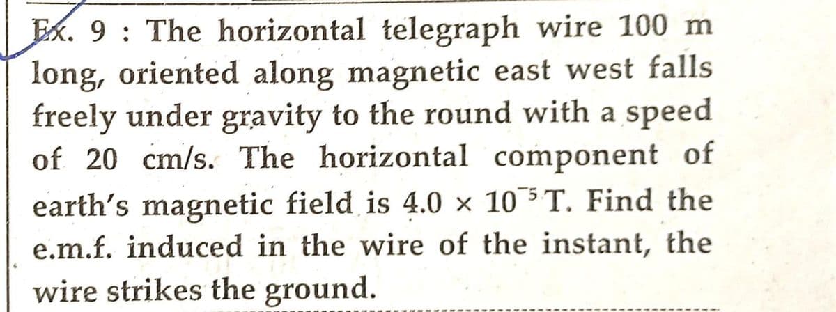 Ex. 9: The horizontal telegraph wire 100 m
long, oriented along magnetic east west falls
freely under gravity to the round with a speed
of 20 cm/s. The horizontal component of
earth's magnetic field is 4.0 x 105 T. Find the
e.m.f. induced in the wire of the instant, the
wire strikes the ground.