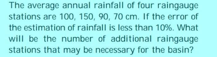 The average annual rainfall of four raingauge
stations are 100, 150, 90, 70 cm. If the error of
the estimation of rainfall is less than 10%. What
will be the number of additional raingauge
stations that may be necessary for the basin?