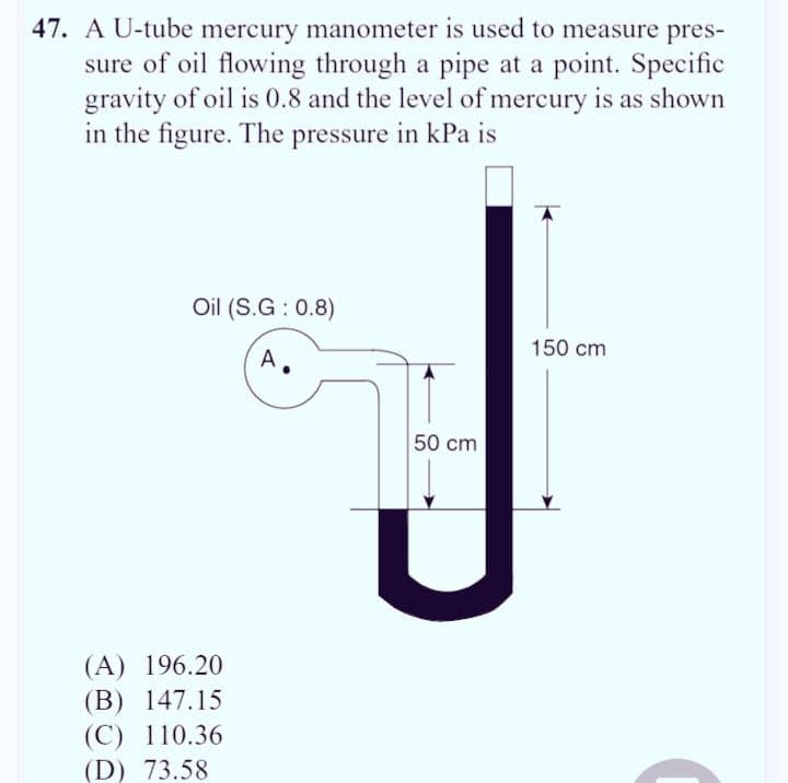 47. A U-tube mercury manometer is used to measure pres-
sure of oil flowing through a pipe at a point. Specific
gravity of oil is 0.8 and the level of mercury is as shown
in the figure. The pressure in kPa is
Oil (S.G: 0.8)
A
(A) 196.20
(B) 147.15
(C) 110.36
(D) 73.58
50 cm
150 cm