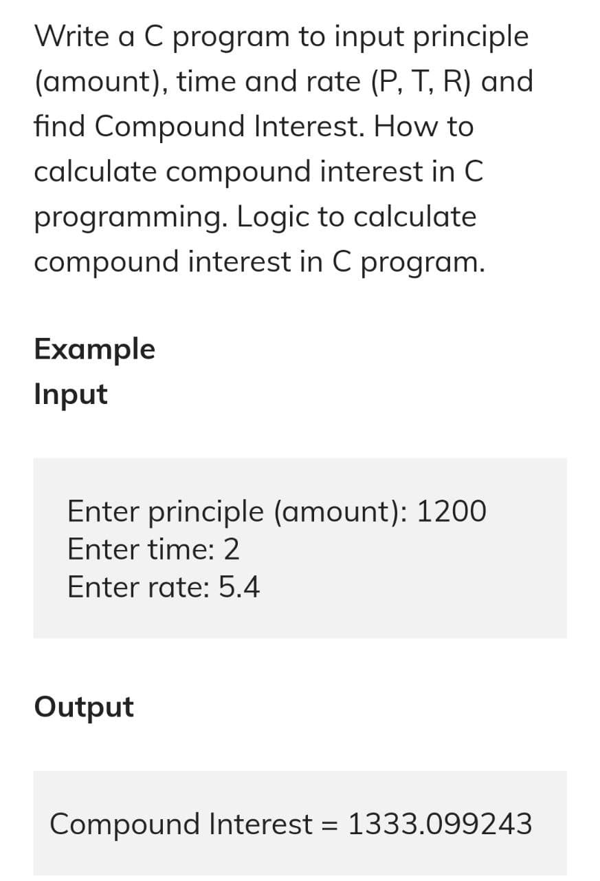 Write a C program to input principle
(amount), time and rate (P, T, R) and
find Compound Interest. How to
calculate compound interest in C
programming. Logic to calculate
compound interest in C program.
Example
Input
Enter principle (amount): 1200
Enter time: 2
Enter rate: 5.4
Output
Compound Interest = 1333.099243