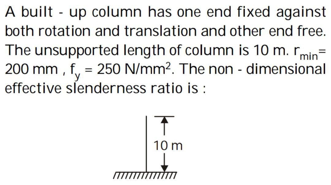 A built-up column has one end fixed against
both rotation and translation and other end free.
The unsupported length of column is 10 m. min
200 mm, f = 250 N/mm². The non-dimensional
effective slenderness ratio is :
Î
10 m