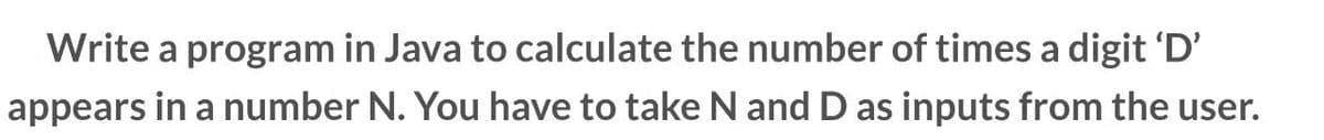 Write a program in Java to calculate the number of times a digit 'D'
appears in a number N. You have to take N and D as inputs from the user.