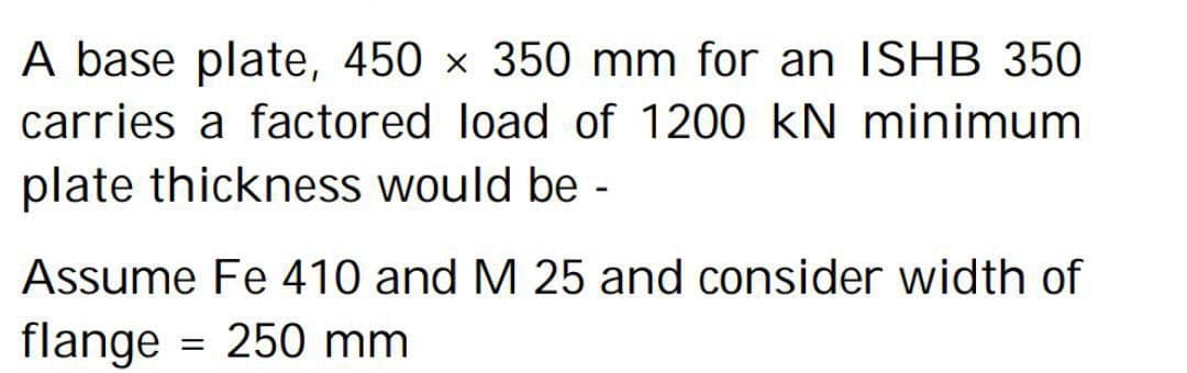 A base plate, 450 x 350 mm for an ISHB 350
carries a factored load of 1200 kN minimum
plate thickness would be -
Assume Fe 410 and M 25 and consider width of
flange = 250 mm