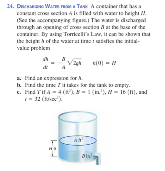 24. DısCHARGING Water FROM A TANK A container that has a
constant cross section A is filled with water to height H.
(See the accompanying figure.) The water is discharged
through an opening of cross section B at the base of the
container. By using Torricelli's Law, it can be shown that
the height h of the water at time t satisfies the initial-
value problem
dh
В
V 2gh
A
h(0) = H
dt
a. Find an expression for h.
b. Find the time T it takes for the tank to empty.
c. Find T if A = 4 (ft²), B = 1 (in.²), H = 16 (ft), and
t = 32 (ft/sec²).
A ft
H ft
B in.
