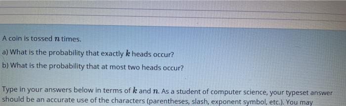 A coin is tossed n times.
a) What is the probability that exactly k heads occur?
b) What is the probability that at most two heads occur?
Type in your answers below in terms of k and n. As a student of computer science, your typeset answer
should be an accurate use of the characters (parentheses, slash, exponent symbol, etc.). You may
