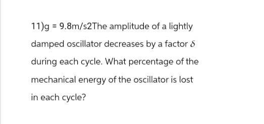 11)g = 9.8m/s2The amplitude of a lightly
damped oscillator decreases by a factor 8
during each cycle. What percentage of the
mechanical energy of the oscillator is lost
in each cycle?