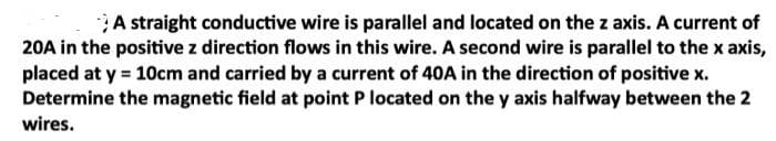 A straight conductive wire is parallel and located on the z axis. A current of
20A in the positive z direction flows in this wire. A second wire is parallel to the x axis,
placed at y = 10cm and carried by a current of 40A in the direction of positive x.
Determine the magnetic field at point P located on the y axis halfway between the 2
wires.